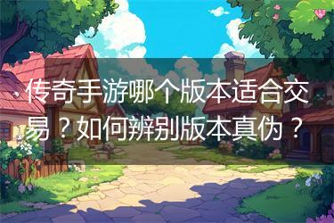 传奇手游哪个版本适合交易？如何辨别版本真伪？