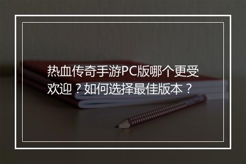 热血传奇手游PC版哪个更受欢迎？如何选择最佳版本？