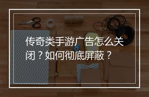 传奇类手游广告怎么关闭？如何彻底屏蔽？
