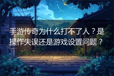 手游传奇为什么打不了人？是操作失误还是游戏设置问题？