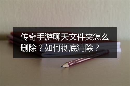 传奇手游聊天文件夹怎么删除？如何彻底清除？