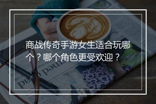 商战传奇手游女生适合玩哪个？哪个角色更受欢迎？