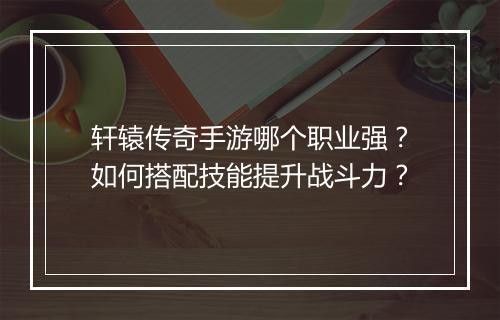 轩辕传奇手游哪个职业强？如何搭配技能提升战斗力？