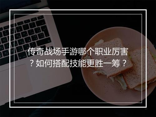 传奇战场手游哪个职业厉害？如何搭配技能更胜一筹？