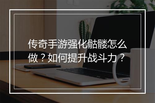 传奇手游强化骷髅怎么做？如何提升战斗力？