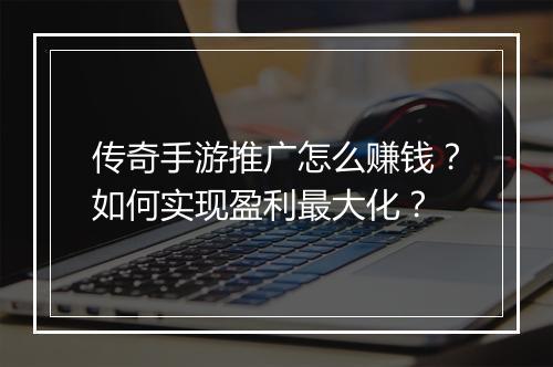 传奇手游推广怎么赚钱？如何实现盈利最大化？