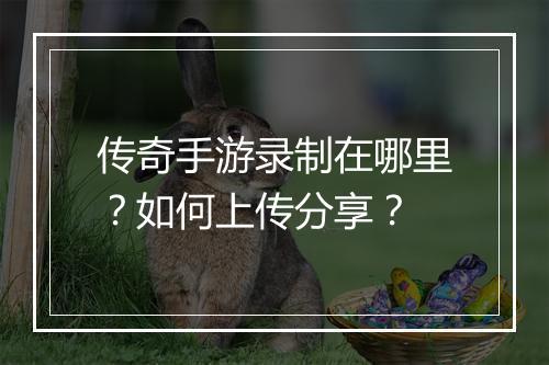 传奇手游录制在哪里？如何上传分享？