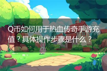 Q币如何用于热血传奇手游充值？具体操作步骤是什么？