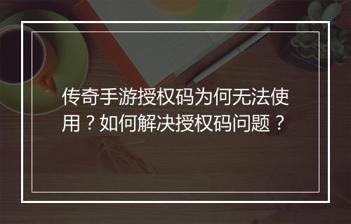 传奇手游授权码为何无法使用？如何解决授权码问题？