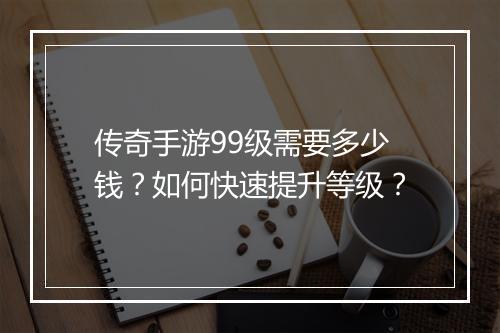 传奇手游99级需要多少钱？如何快速提升等级？