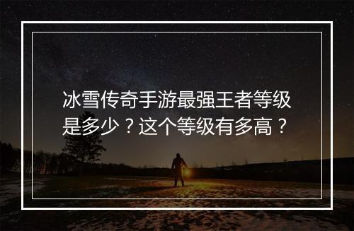 冰雪传奇手游最强王者等级是多少？这个等级有多高？