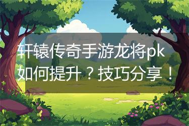 轩辕传奇手游龙将pk如何提升？技巧分享！