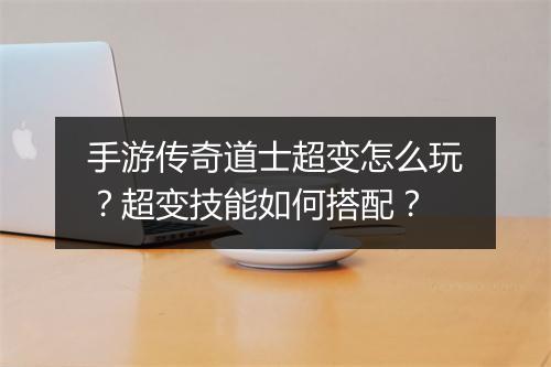 手游传奇道士超变怎么玩？超变技能如何搭配？