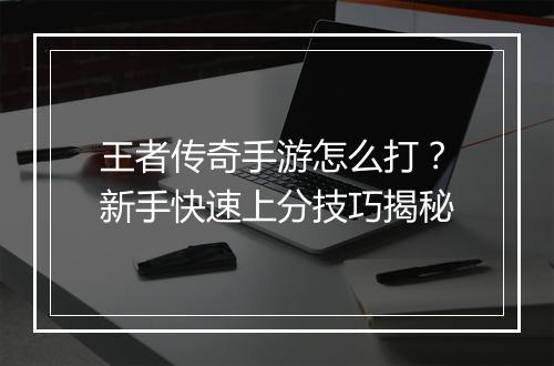 王者传奇手游怎么打？新手快速上分技巧揭秘