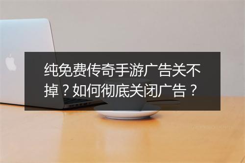 纯免费传奇手游广告关不掉？如何彻底关闭广告？