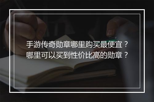 手游传奇勋章哪里购买最便宜？哪里可以买到性价比高的勋章？