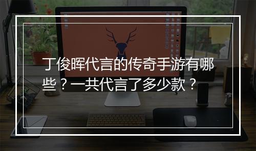 丁俊晖代言的传奇手游有哪些？一共代言了多少款？