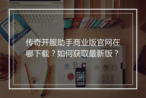 传奇开服助手商业版官网在哪下载？如何获取最新版？