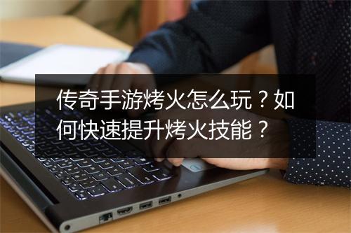 传奇手游烤火怎么玩？如何快速提升烤火技能？