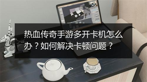 热血传奇手游多开卡机怎么办？如何解决卡顿问题？