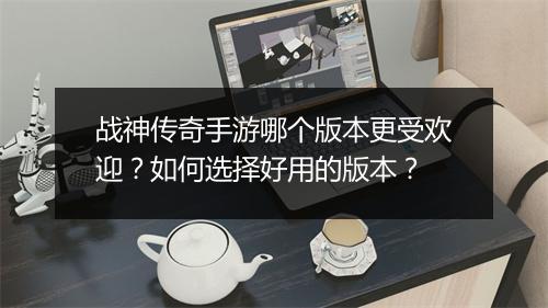 战神传奇手游哪个版本更受欢迎？如何选择好用的版本？