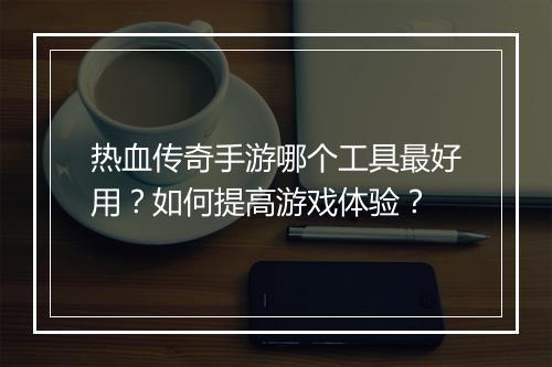 热血传奇手游哪个工具最好用？如何提高游戏体验？