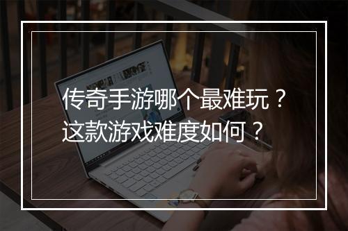 传奇手游哪个最难玩？这款游戏难度如何？