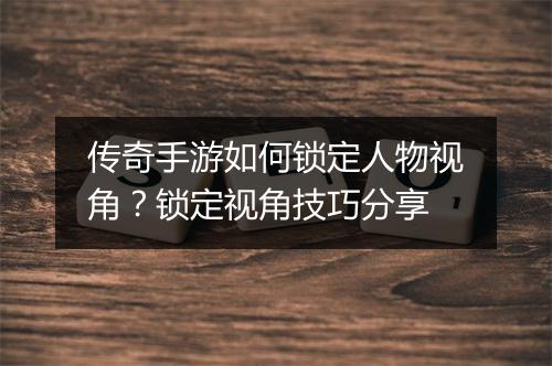 传奇手游如何锁定人物视角？锁定视角技巧分享
