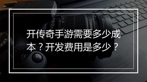 开传奇手游需要多少成本？开发费用是多少？