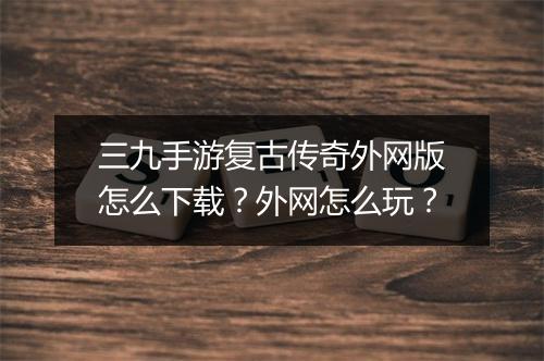 三九手游复古传奇外网版怎么下载？外网怎么玩？