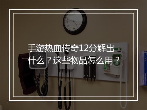 手游热血传奇12分解出什么？这些物品怎么用？