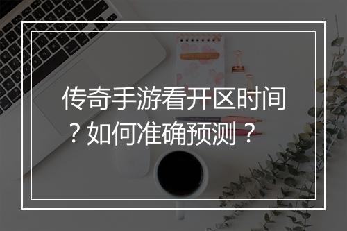 传奇手游看开区时间？如何准确预测？