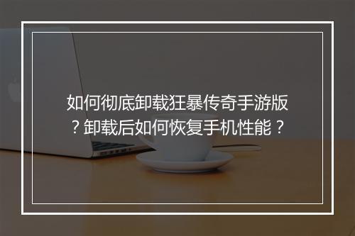 如何彻底卸载狂暴传奇手游版？卸载后如何恢复手机性能？