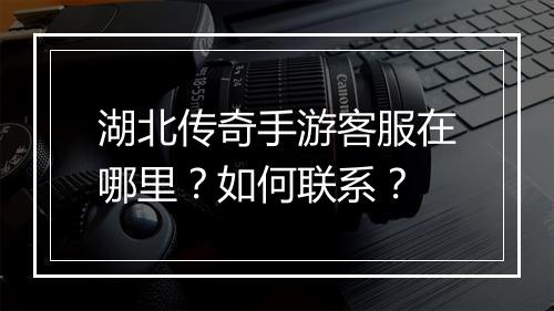 湖北传奇手游客服在哪里？如何联系？