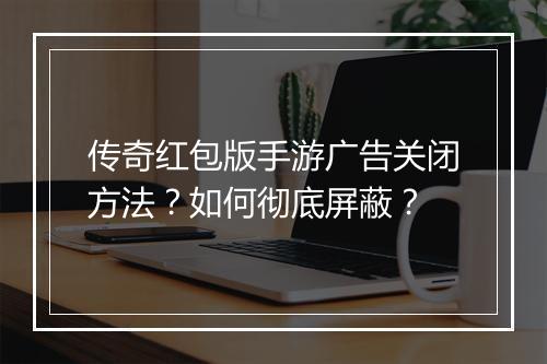 传奇红包版手游广告关闭方法？如何彻底屏蔽？