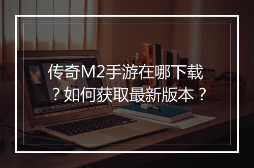 传奇M2手游在哪下载？如何获取最新版本？