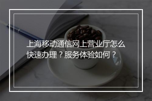 上海移动通信网上营业厅怎么快速办理？服务体验如何？