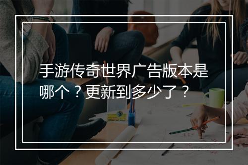 手游传奇世界广告版本是哪个？更新到多少了？