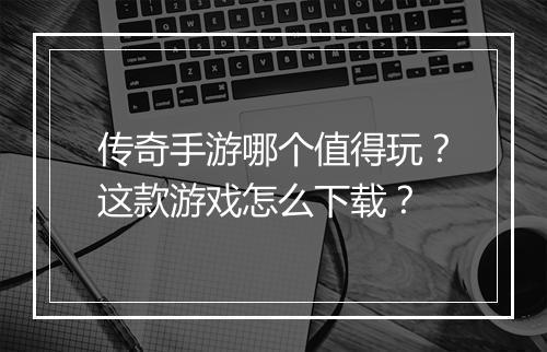 传奇手游哪个值得玩？这款游戏怎么下载？
