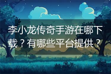 李小龙传奇手游在哪下载？有哪些平台提供？