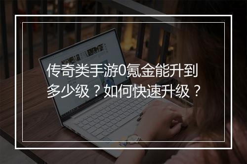 传奇类手游0氪金能升到多少级？如何快速升级？