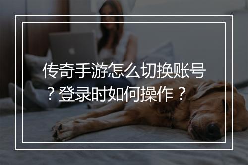 传奇手游怎么切换账号？登录时如何操作？