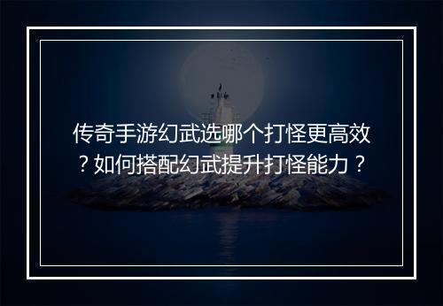 传奇手游幻武选哪个打怪更高效？如何搭配幻武提升打怪能力？