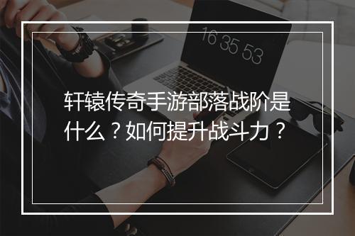 轩辕传奇手游部落战阶是什么？如何提升战斗力？