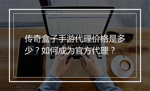 传奇盒子手游代理价格是多少？如何成为官方代理？
