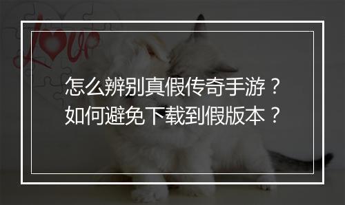 怎么辨别真假传奇手游？如何避免下载到假版本？