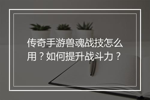 传奇手游兽魂战技怎么用？如何提升战斗力？