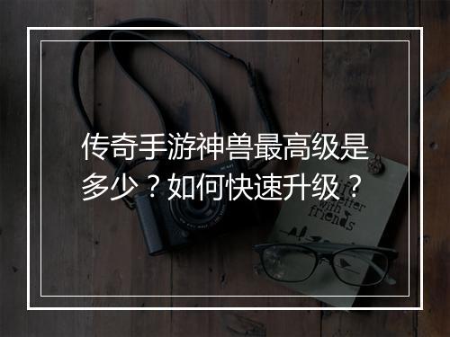 传奇手游神兽最高级是多少？如何快速升级？