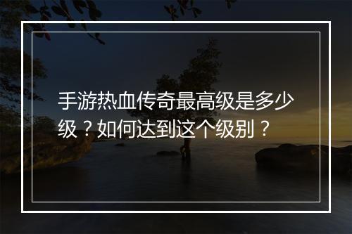 手游热血传奇最高级是多少级？如何达到这个级别？
