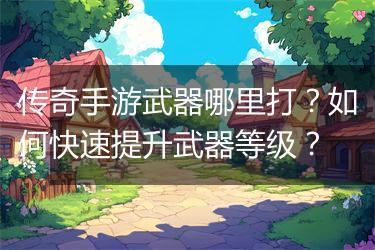 传奇手游武器哪里打？如何快速提升武器等级？
